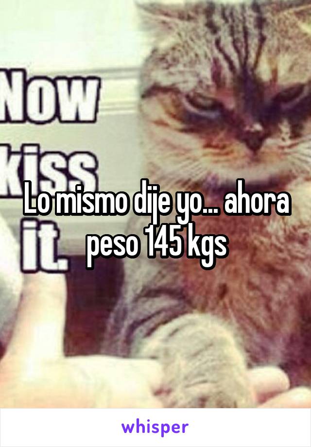 Lo mismo dije yo... ahora peso 145 kgs