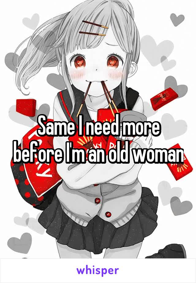 Same I need more before I'm an old woman