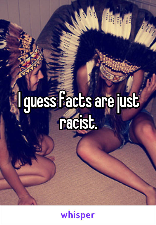 I guess facts are just racist.