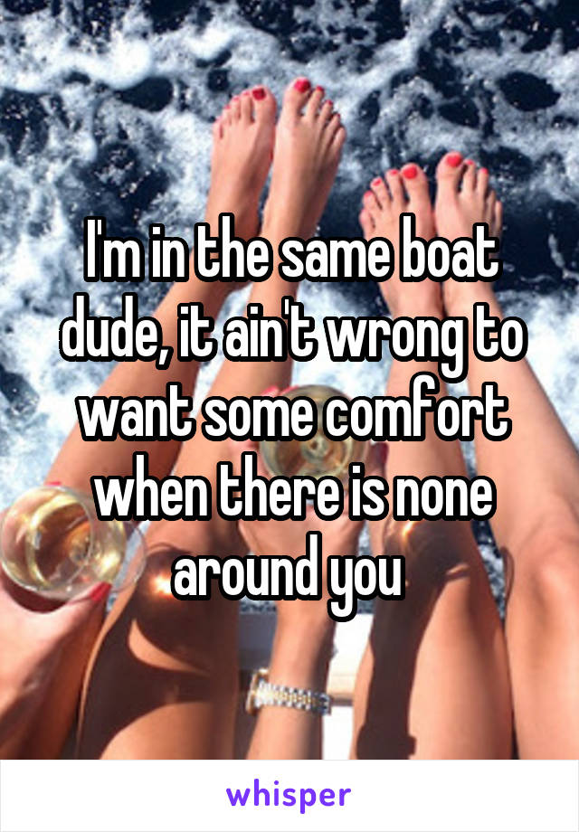 I'm in the same boat dude, it ain't wrong to want some comfort when there is none around you 