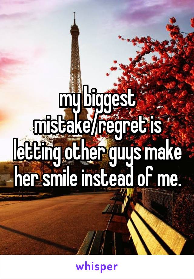 my biggest mistake/regret is letting other guys make her smile instead of me.