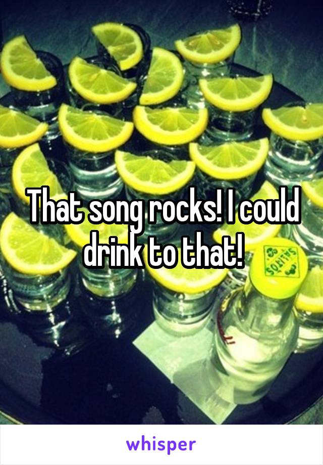 That song rocks! I could drink to that!