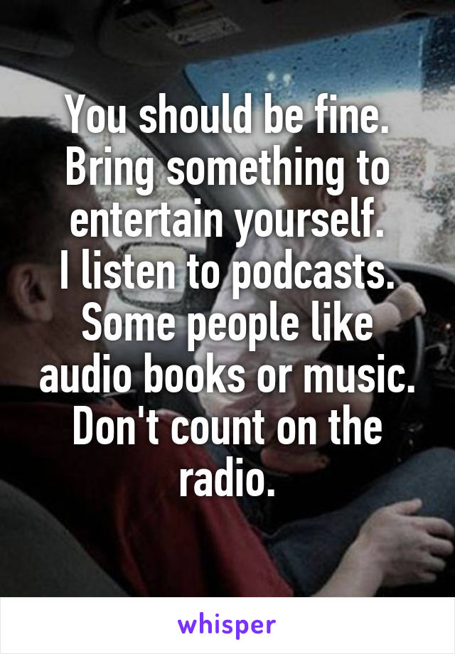 You should be fine. Bring something to entertain yourself.
I listen to podcasts.
Some people like audio books or music.
Don't count on the radio.
