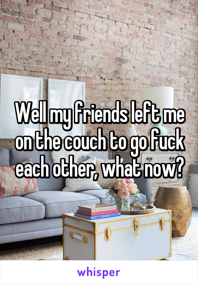 Well my friends left me on the couch to go fuck each other, what now?