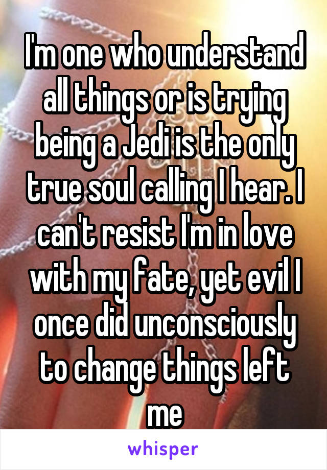 I'm one who understand all things or is trying being a Jedi is the only true soul calling I hear. I can't resist I'm in love with my fate, yet evil I once did unconsciously to change things left me