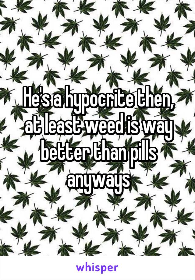 He's a hypocrite then, at least weed is way better than pills anyways