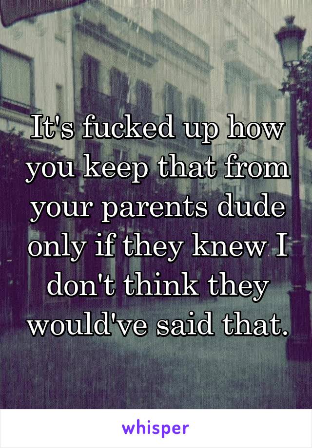 It's fucked up how you keep that from your parents dude only if they knew I don't think they would've said that.