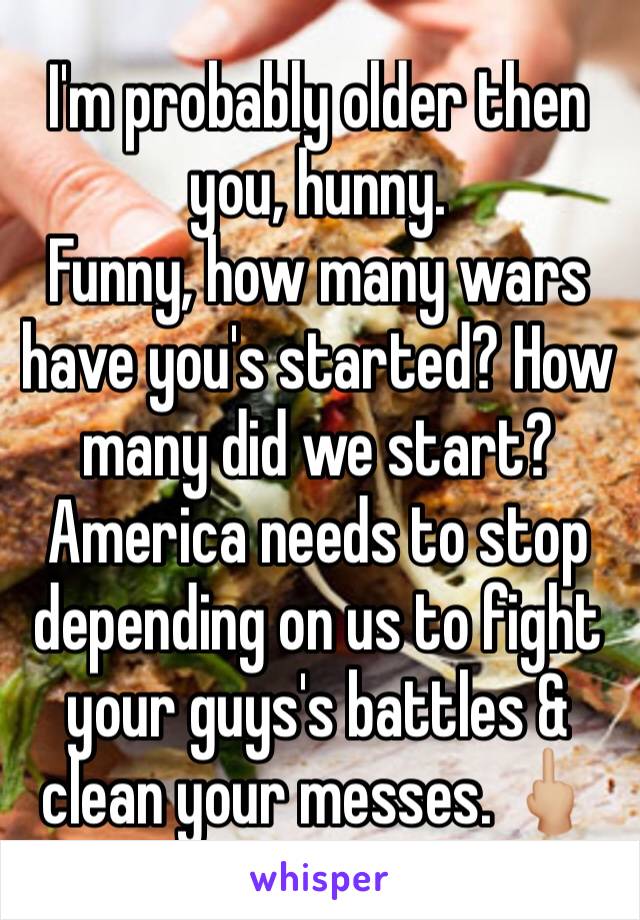 I'm probably older then you, hunny. 
Funny, how many wars have you's started? How many did we start? America needs to stop depending on us to fight your guys's battles & clean your messes. 🖕🏼