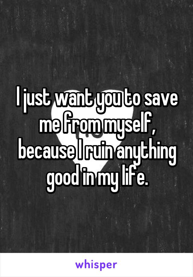 I just want you to save me from myself, because I ruin anything good in my life.