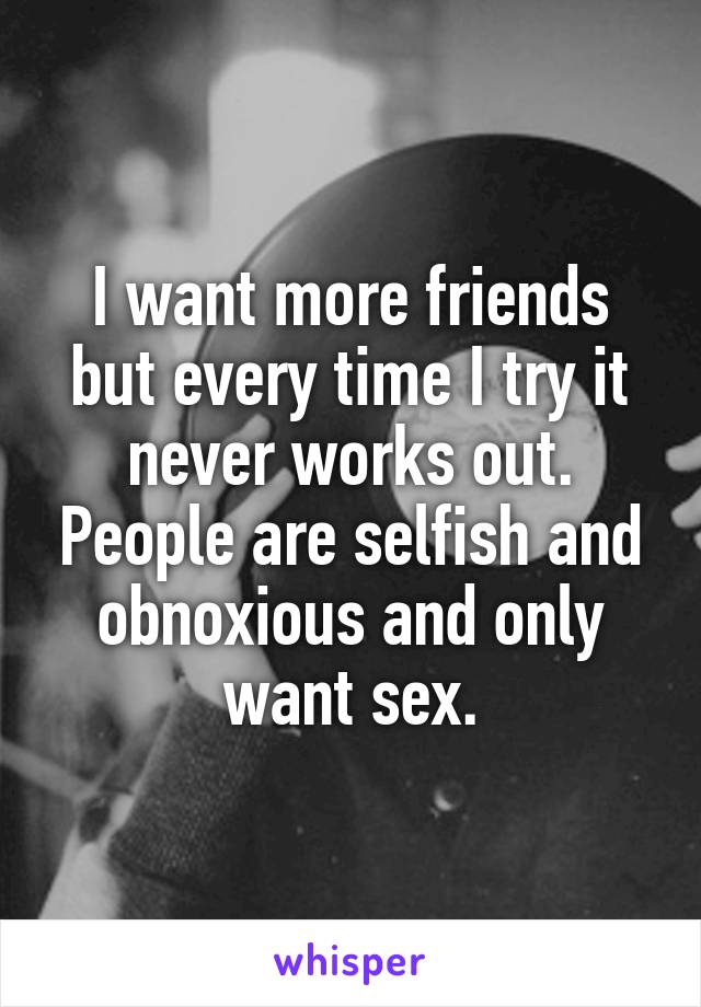 I want more friends but every time I try it never works out. People are selfish and obnoxious and only want sex.