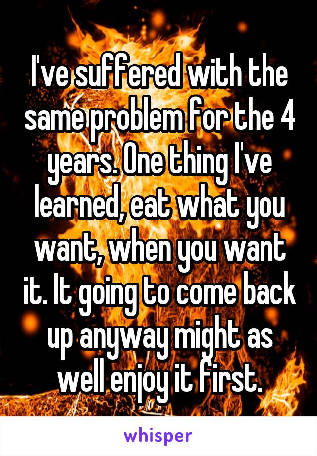 I've suffered with the same problem for the 4 years. One thing I've learned, eat what you want, when you want it. It going to come back up anyway might as well enjoy it first.