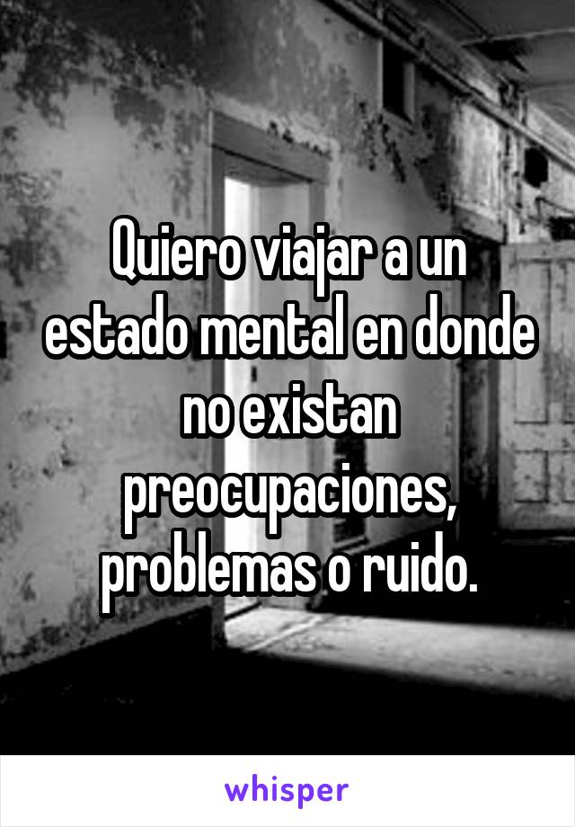 Quiero viajar a un estado mental en donde no existan preocupaciones, problemas o ruido.