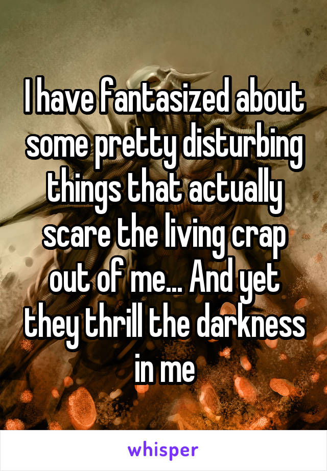 I have fantasized about some pretty disturbing things that actually scare the living crap out of me... And yet they thrill the darkness in me