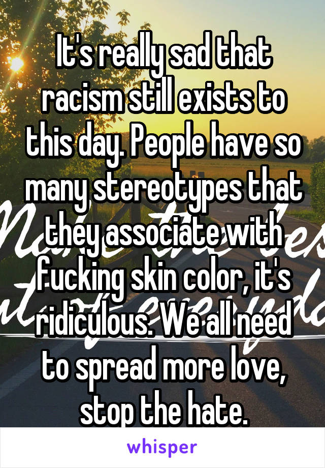 It's really sad that racism still exists to this day. People have so many stereotypes that they associate with fucking skin color, it's ridiculous. We all need to spread more love, stop the hate.