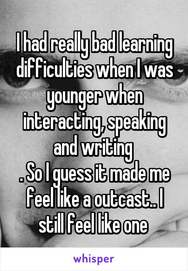 I had really bad learning difficulties when I was younger when interacting, speaking and writing 
. So I guess it made me feel like a outcast.. I still feel like one 