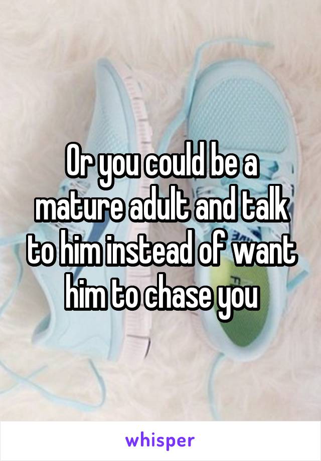 Or you could be a mature adult and talk to him instead of want him to chase you