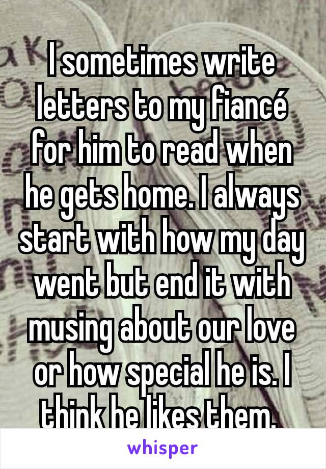 I sometimes write letters to my fiancé for him to read when he gets home. I always start with how my day went but end it with musing about our love or how special he is. I think he likes them. 