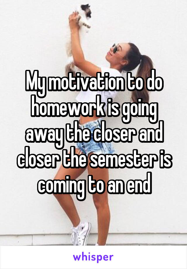 My motivation to do homework is going away the closer and closer the semester is coming to an end