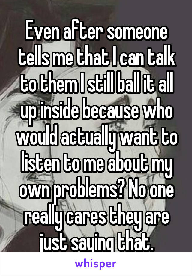 Even after someone tells me that I can talk to them I still ball it all up inside because who would actually want to listen to me about my own problems? No one really cares they are just saying that.