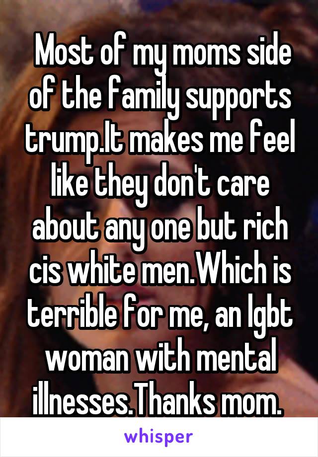  Most of my moms side of the family supports trump.It makes me feel like they don't care about any one but rich cis white men.Which is terrible for me, an lgbt woman with mental illnesses.Thanks mom. 