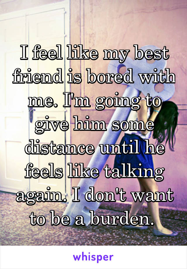 I feel like my best friend is bored with me. I'm going to give him some distance until he feels like talking again. I don't want to be a burden. 