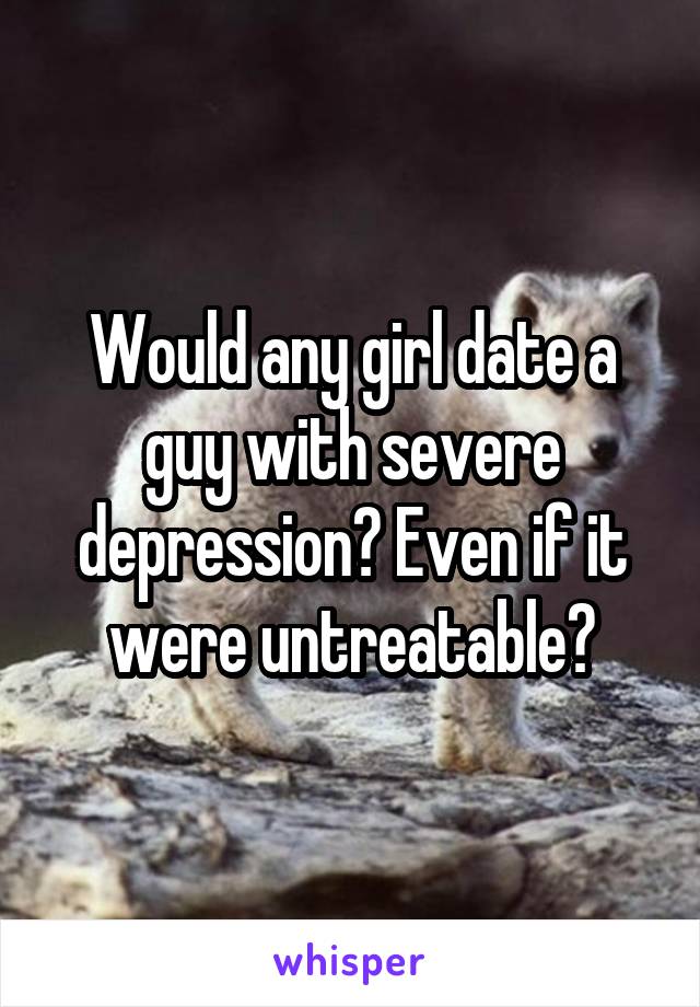 Would any girl date a guy with severe depression? Even if it were untreatable?