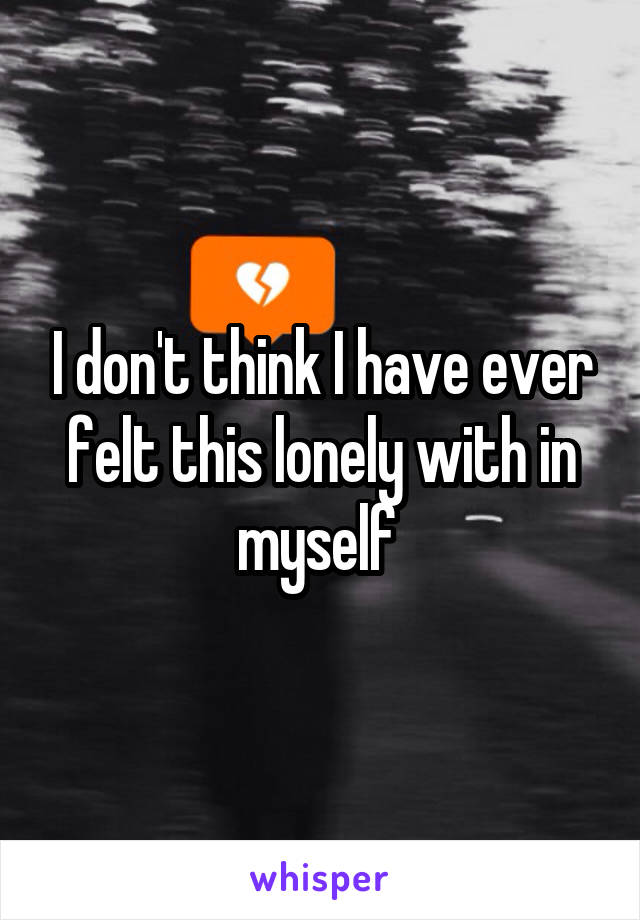 I don't think I have ever felt this lonely with in myself 