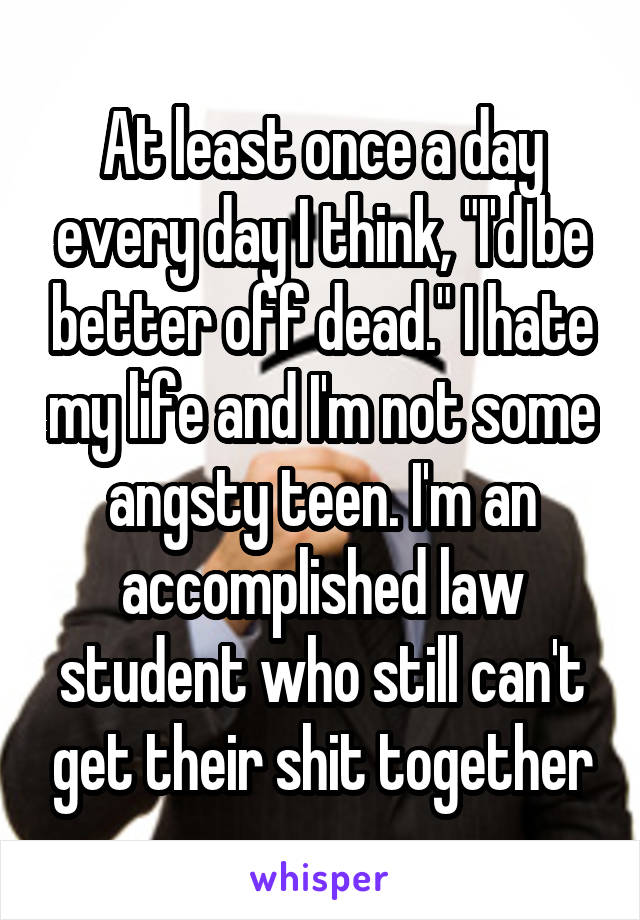 At least once a day every day I think, "I'd be better off dead." I hate my life and I'm not some angsty teen. I'm an accomplished law student who still can't get their shit together