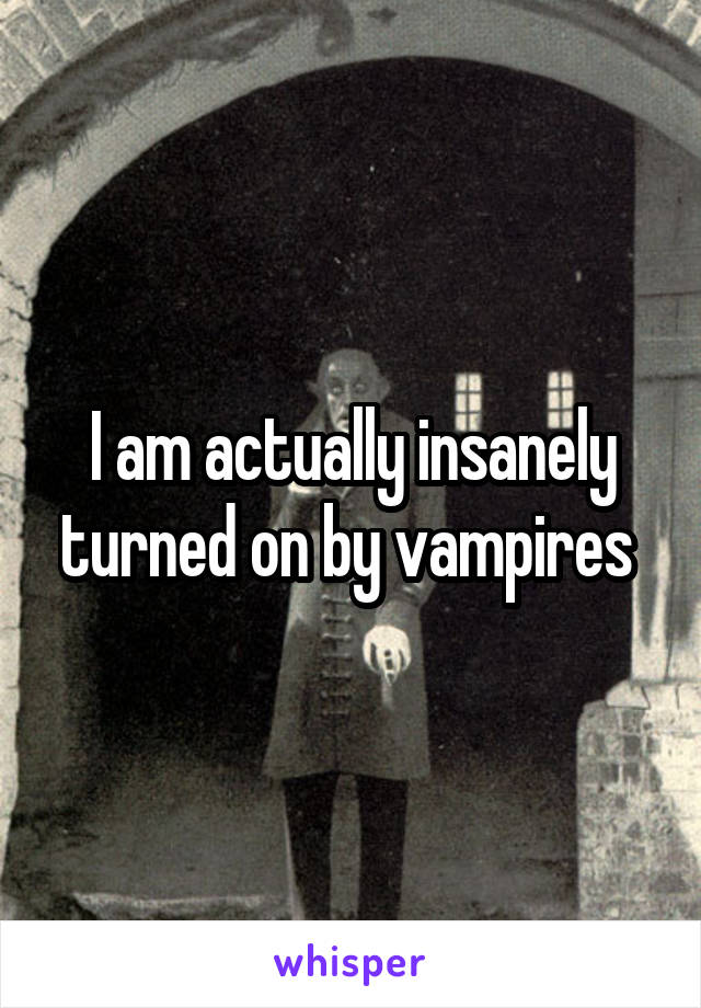 I am actually insanely turned on by vampires 