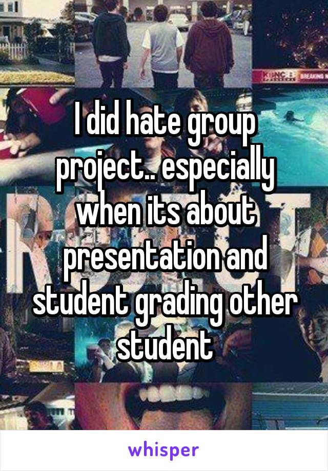 I did hate group project.. especially when its about presentation and student grading other student