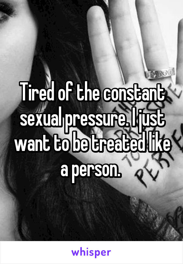 Tired of the constant sexual pressure. I just want to be treated like a person. 