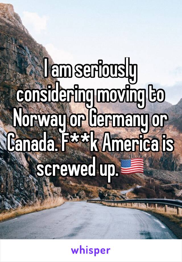 I am seriously considering moving to Norway or Germany or Canada. F**k America is screwed up.🇺🇸