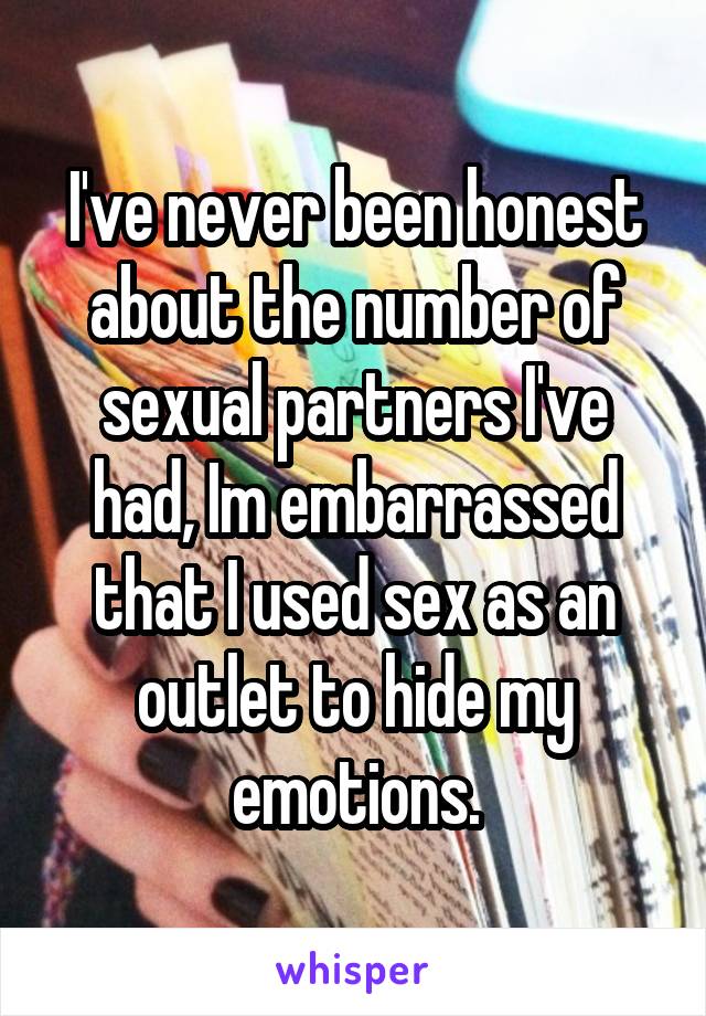 I've never been honest about the number of sexual partners I've had, Im embarrassed that I used sex as an outlet to hide my emotions.