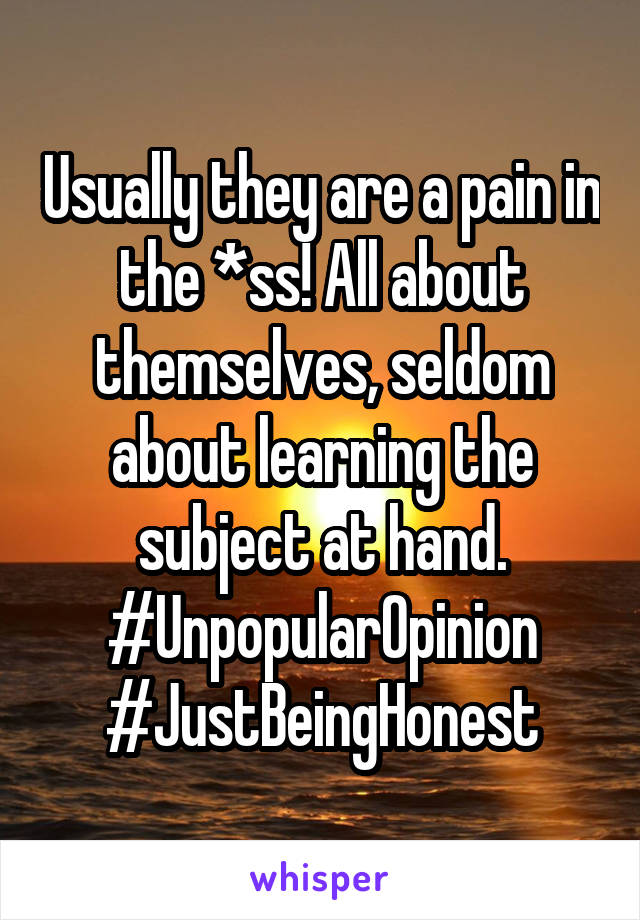 Usually they are a pain in the *ss! All about themselves, seldom about learning the subject at hand. #UnpopularOpinion #JustBeingHonest