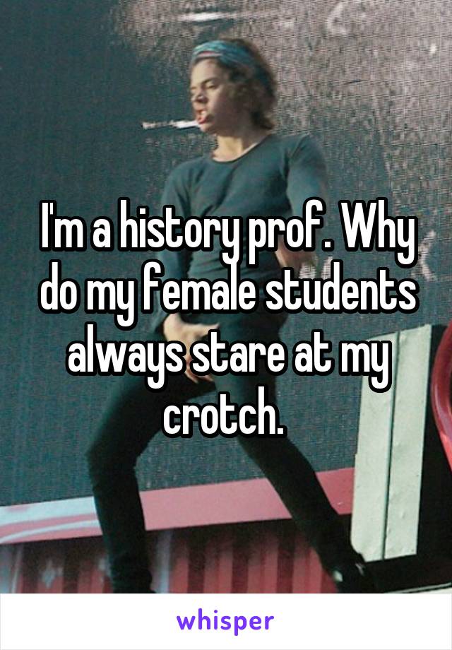 I'm a history prof. Why do my female students always stare at my crotch. 