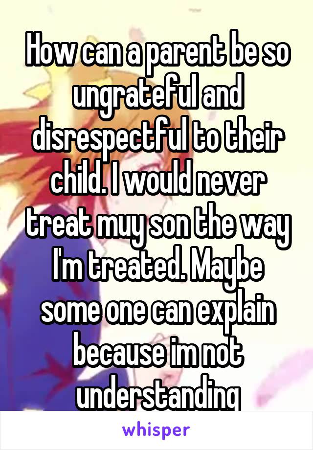 How can a parent be so ungrateful and disrespectful to their child. I would never treat muy son the way I'm treated. Maybe some one can explain because im not understanding