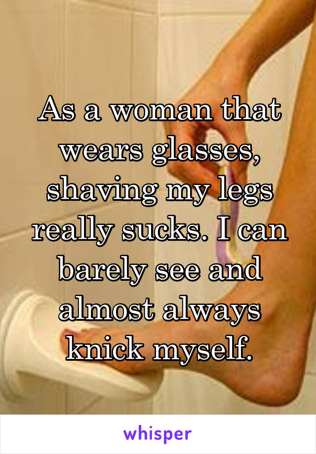 As a woman that wears glasses, shaving my legs really sucks. I can barely see and almost always knick myself.