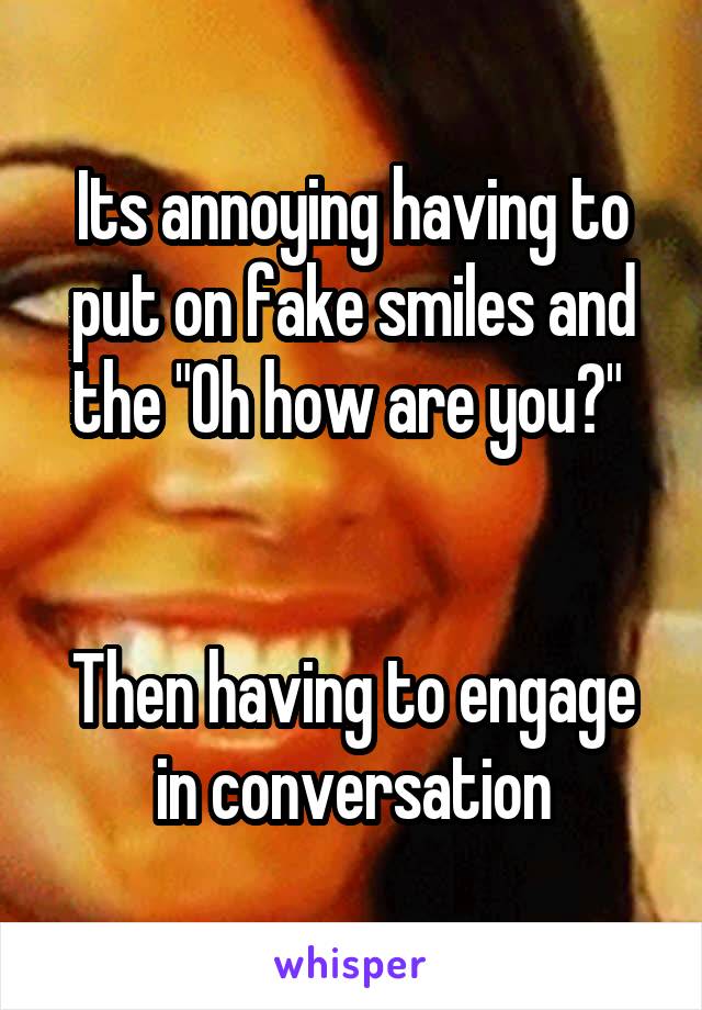 Its annoying having to put on fake smiles and the "Oh how are you?" 


Then having to engage in conversation