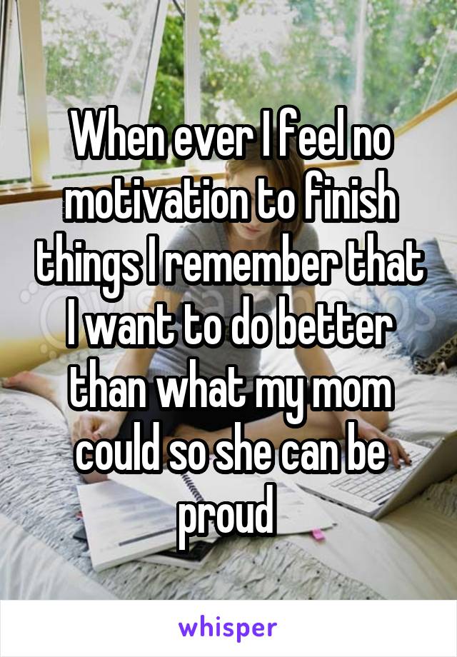 When ever I feel no motivation to finish things I remember that I want to do better than what my mom could so she can be proud 