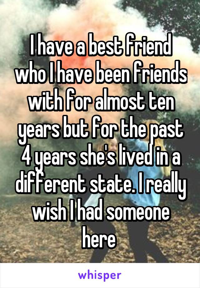 I have a best friend who I have been friends with for almost ten years but for the past 4 years she's lived in a different state. I really wish I had someone here 