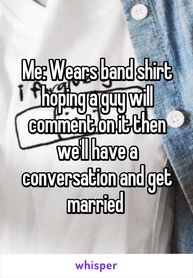 Me: Wears band shirt hoping a guy will comment on it then we'll have a conversation and get married 