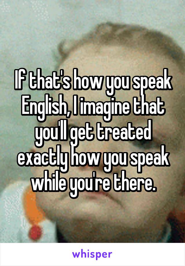 If that's how you speak English, I imagine that you'll get treated exactly how you speak while you're there.