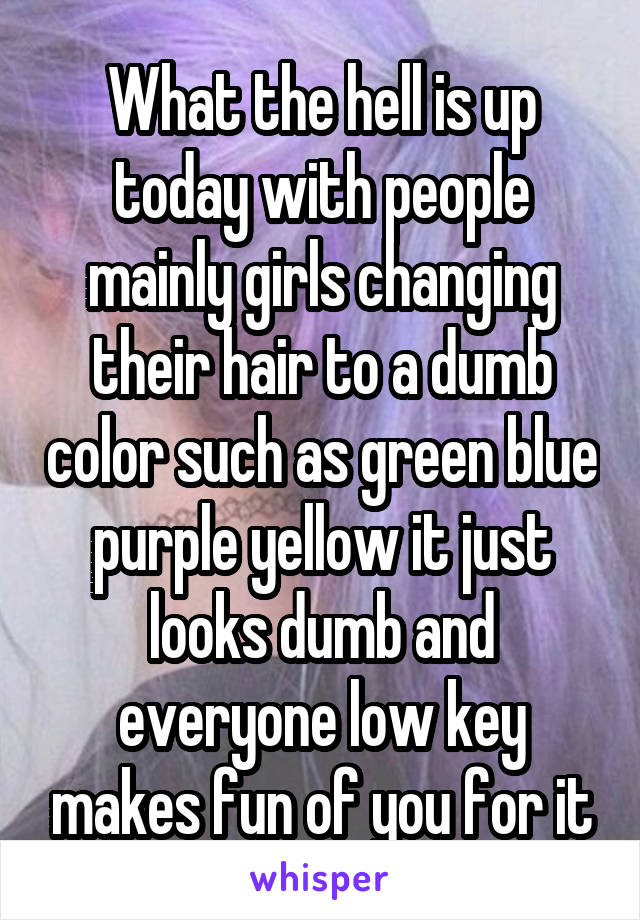 What the hell is up today with people mainly girls changing their hair to a dumb color such as green blue purple yellow it just looks dumb and everyone low key makes fun of you for it