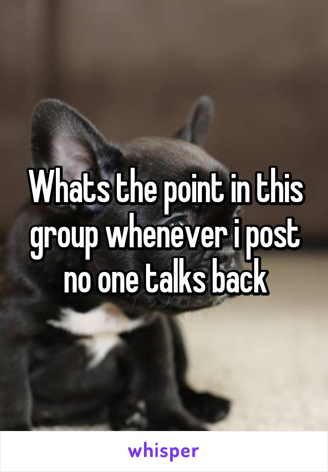 Whats the point in this group whenever i post no one talks back