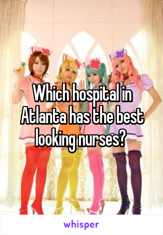 Which hospital in Atlanta has the best looking nurses? 