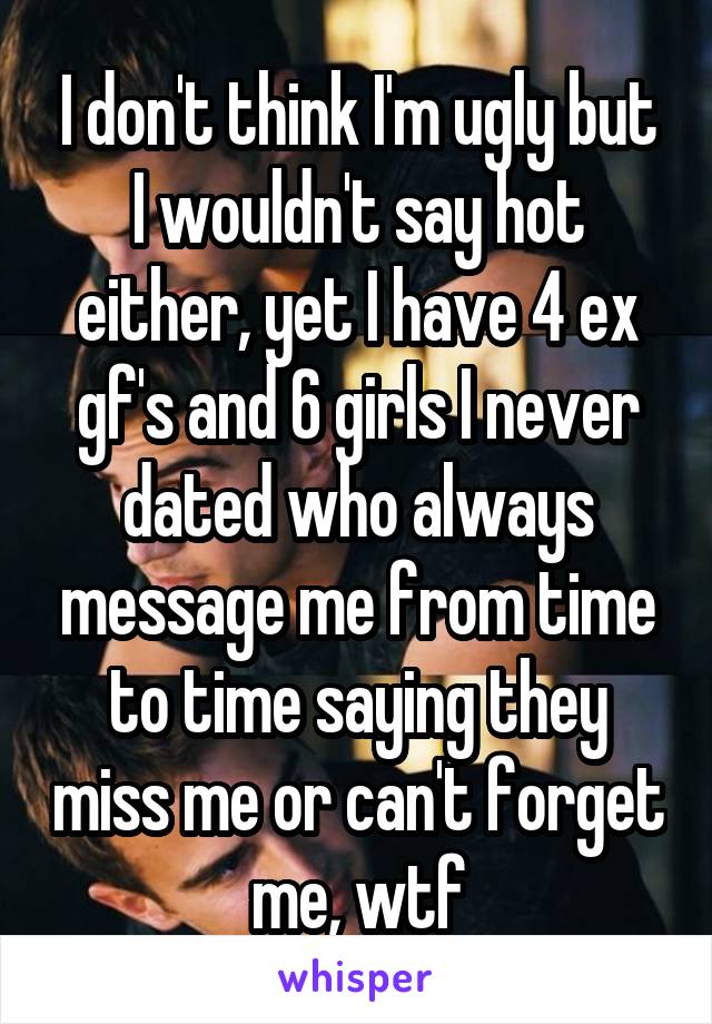 I don't think I'm ugly but I wouldn't say hot either, yet I have 4 ex gf's and 6 girls I never dated who always message me from time to time saying they miss me or can't forget me, wtf