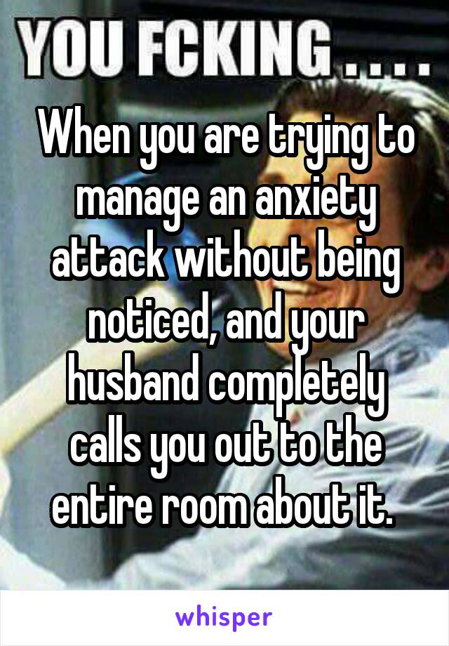 When you are trying to manage an anxiety attack without being noticed, and your husband completely calls you out to the entire room about it. 