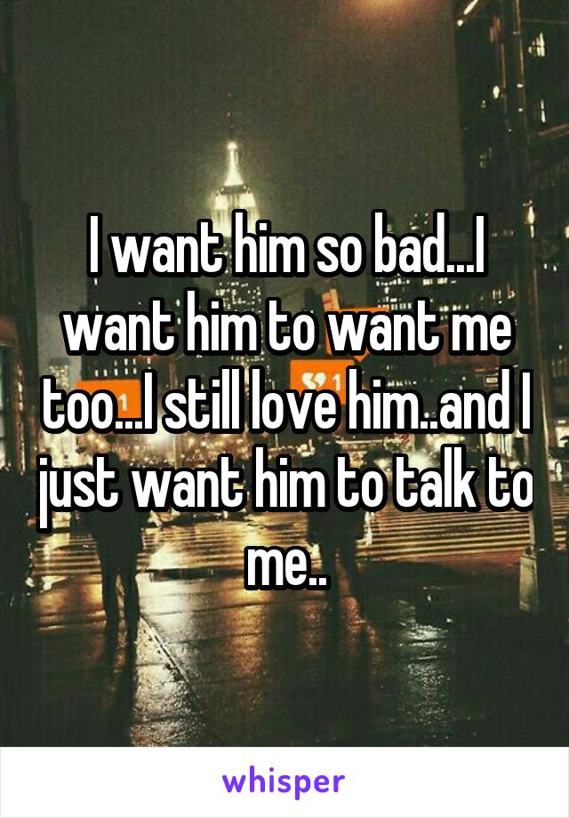 I want him so bad...I want him to want me too...I still love him..and I just want him to talk to me..