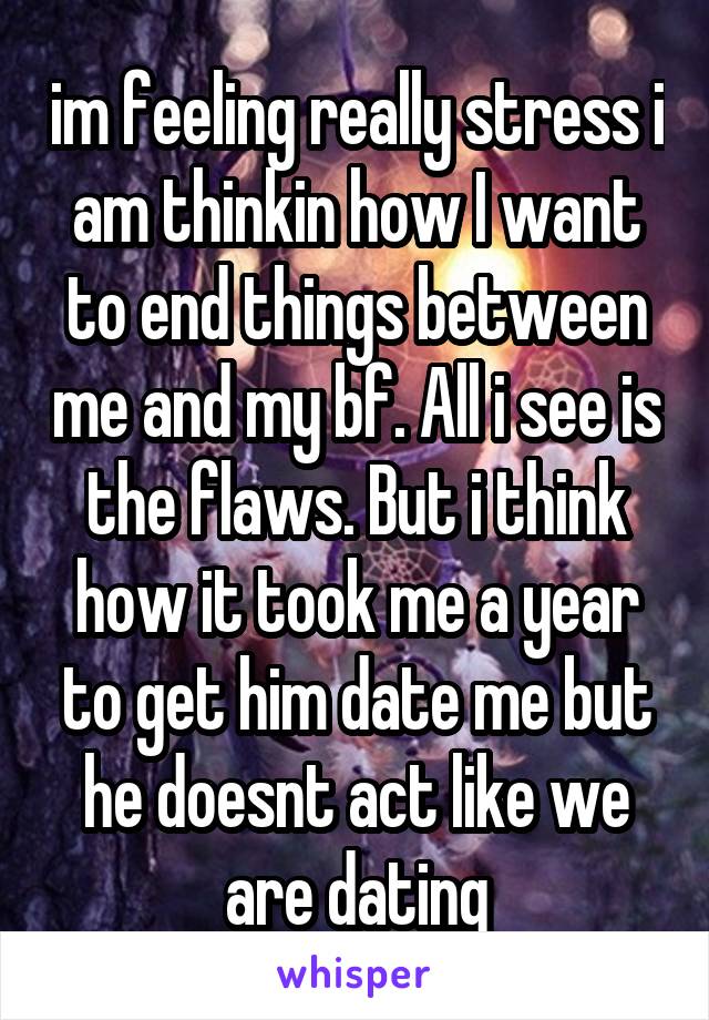 im feeling really stress i am thinkin how I want to end things between me and my bf. All i see is the flaws. But i think how it took me a year to get him date me but he doesnt act like we are dating