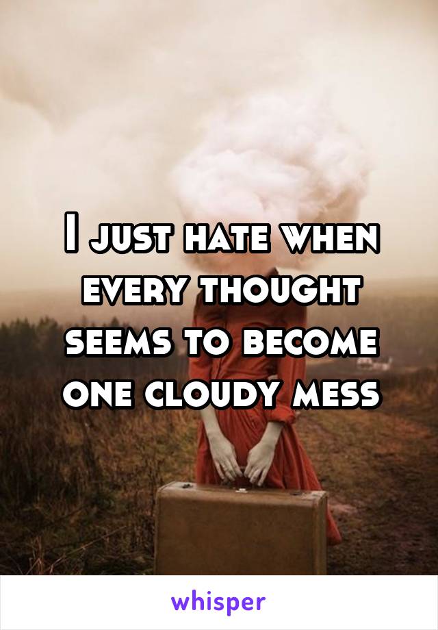 I just hate when every thought seems to become one cloudy mess